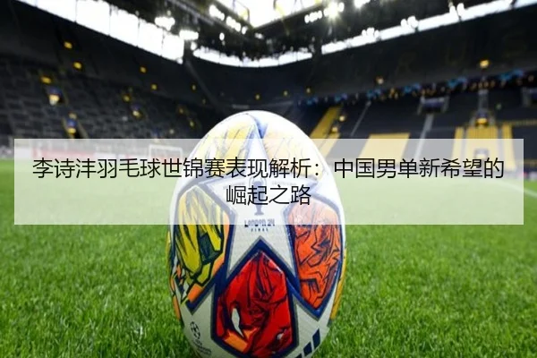 李诗沣羽毛球世锦赛表现解析：中国男单新希望的崛起之路
